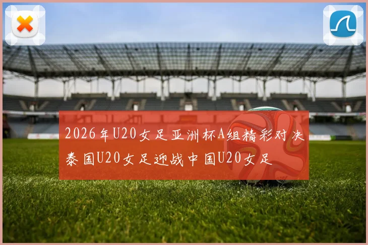 2026年U20女足亚洲杯A组精彩对决泰国U20女足迎战中国U20女足