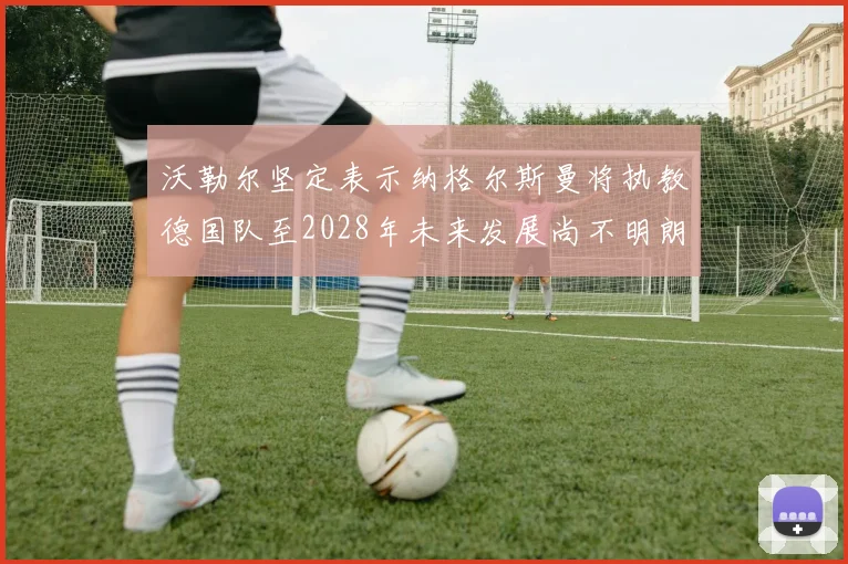 沃勒尔坚定表示纳格尔斯曼将执教德国队至2028年未来发展尚不明朗