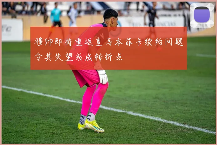穆帅即将重返皇马本菲卡续约问题令其失望或成转折点