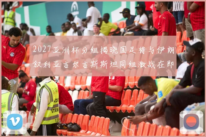 2027亚洲杯分组揭晓国足将与伊朗叙利亚吉尔吉斯斯坦同组激战在即