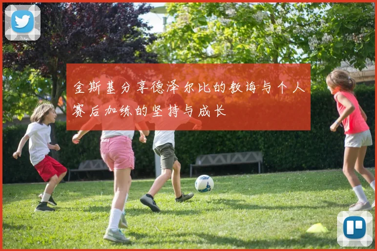 金斯基分享德泽尔比的教诲与个人赛后加练的坚持与成长