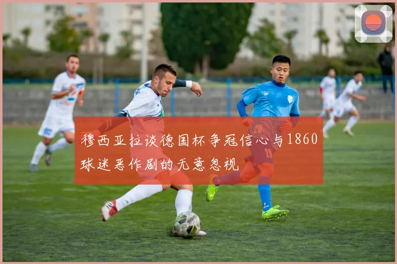 穆西亚拉谈德国杯争冠信心与1860球迷恶作剧的无意忽视