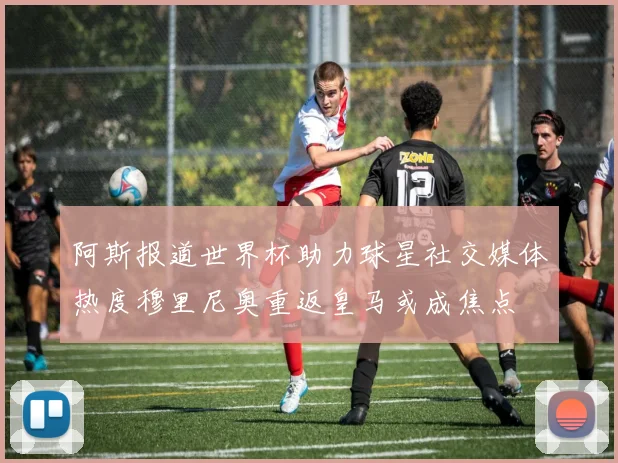 阿斯报道世界杯助力球星社交媒体热度穆里尼奥重返皇马或成焦点