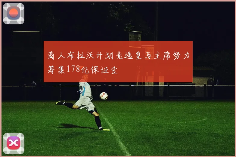 商人布拉沃计划竞选皇马主席努力筹集178亿保证金
