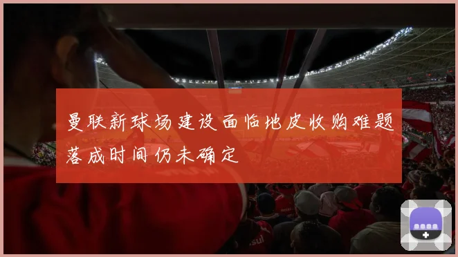 曼联新球场建设面临地皮收购难题落成时间仍未确定