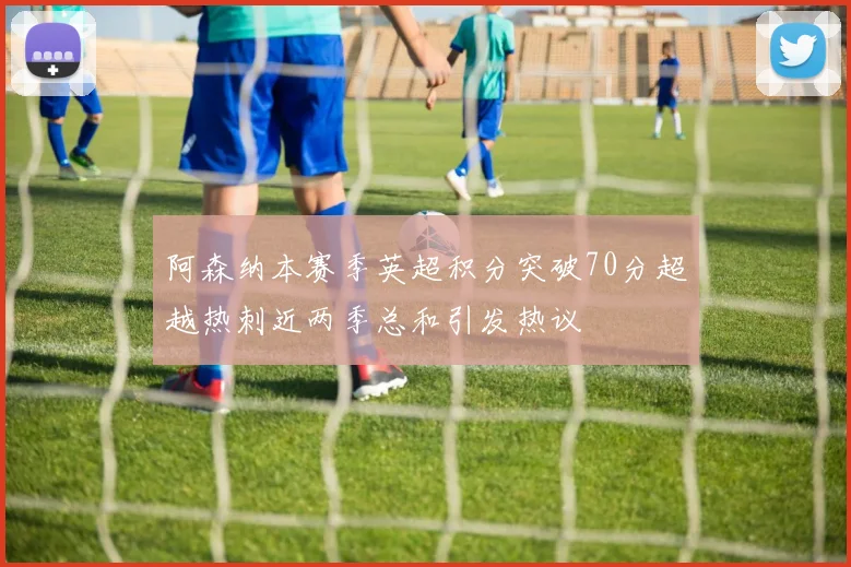阿森纳本赛季英超积分突破70分超越热刺近两季总和引发热议