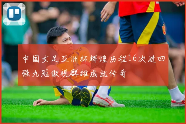 中国女足亚洲杯辉煌历程16次进四强九冠傲视群雄成就传奇