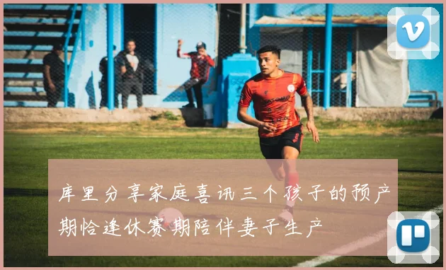 库里分享家庭喜讯三个孩子的预产期恰逢休赛期陪伴妻子生产