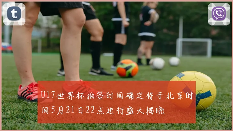 U17世界杯抽签时间确定将于北京时间5月21日22点进行盛大揭晓