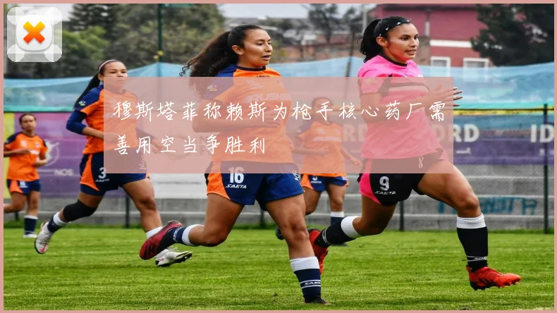 穆斯塔菲称赖斯为枪手核心药厂需善用空当争胜利