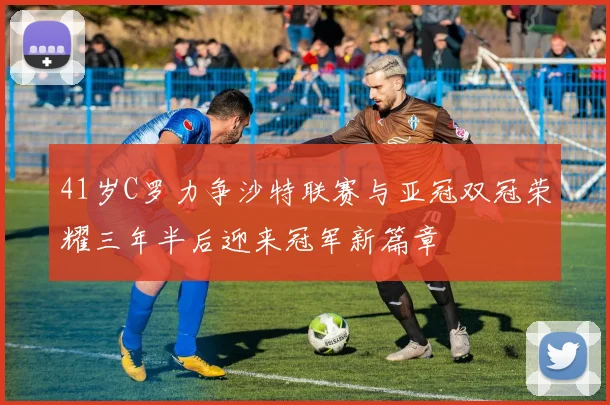 41岁C罗力争沙特联赛与亚冠双冠荣耀三年半后迎来冠军新篇章