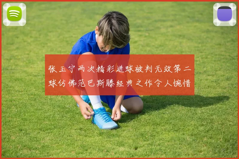 张玉宁两次精彩进球被判无效第二球仿佛范巴斯滕经典之作令人惋惜