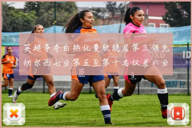 英超争夺白热化曼联稳居第三领先切尔西七分第五至第十名仅差六分