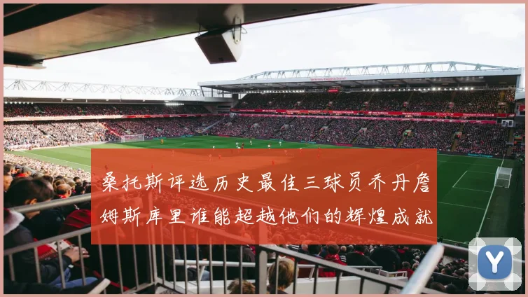 桑托斯评选历史最佳三球员乔丹詹姆斯库里谁能超越他们的辉煌成就