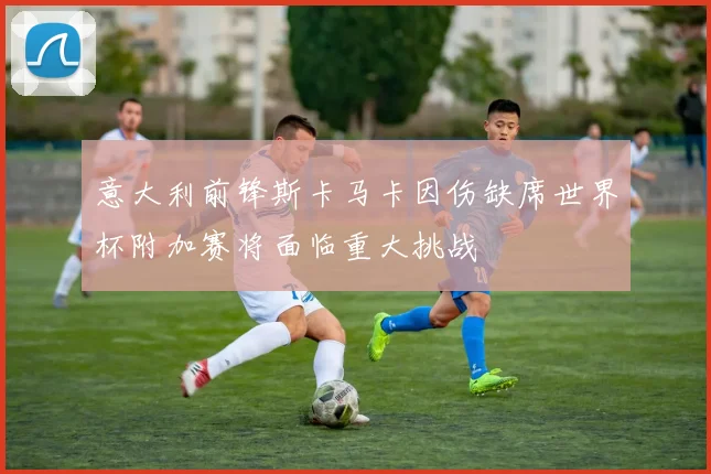 意大利前锋斯卡马卡因伤缺席世界杯附加赛将面临重大挑战