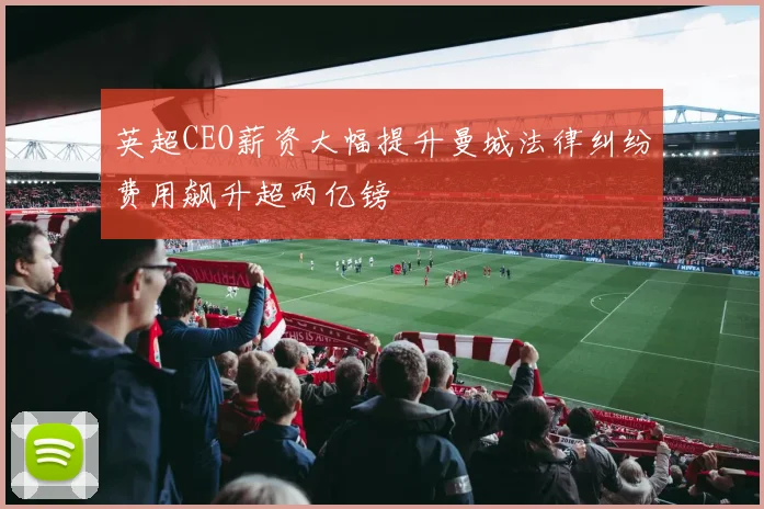 英超CEO薪资大幅提升曼城法律纠纷费用飙升超两亿镑