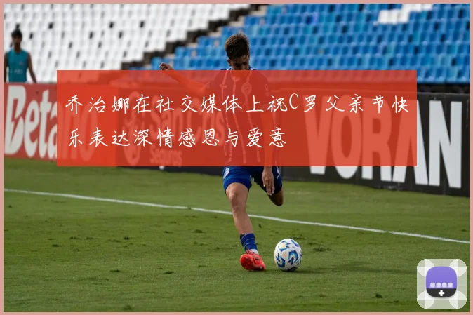 乔治娜在社交媒体上祝C罗父亲节快乐表达深情感恩与爱意