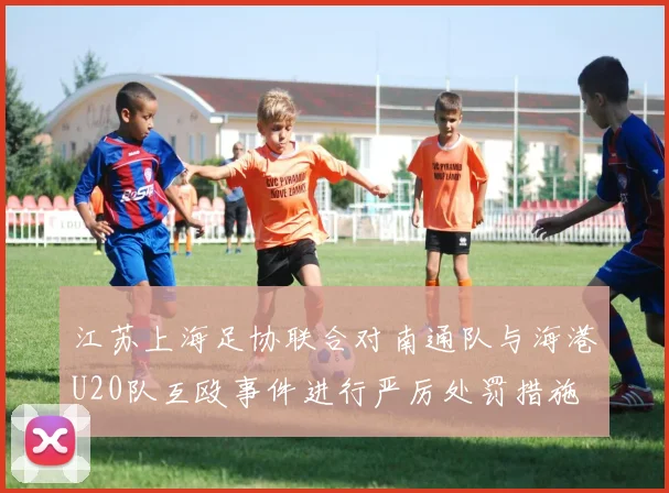 江苏上海足协联合对南通队与海港U20队互殴事件进行严厉处罚措施