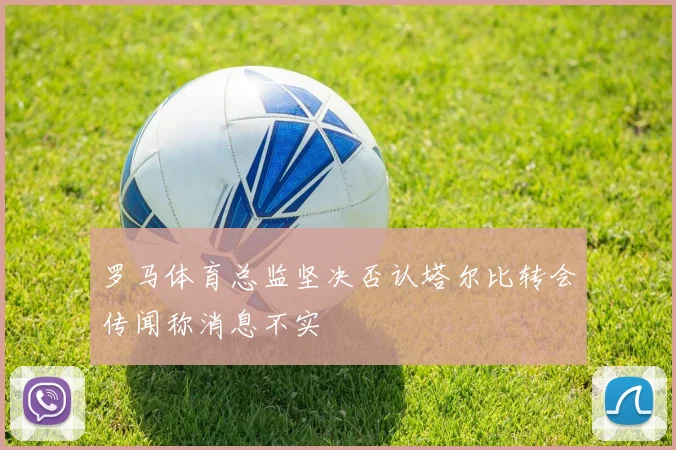 罗马体育总监坚决否认塔尔比转会传闻称消息不实