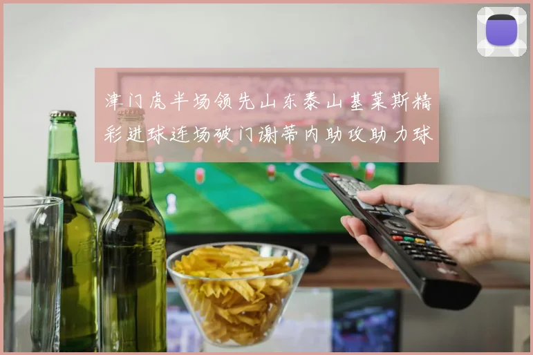 津门虎半场领先山东泰山基莱斯精彩进球连场破门谢蒂内助攻助力球队