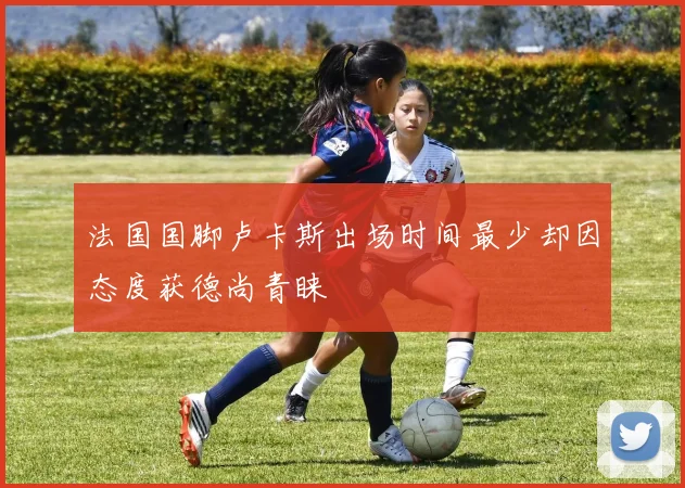 法国国脚卢卡斯出场时间最少却因态度获德尚青睐