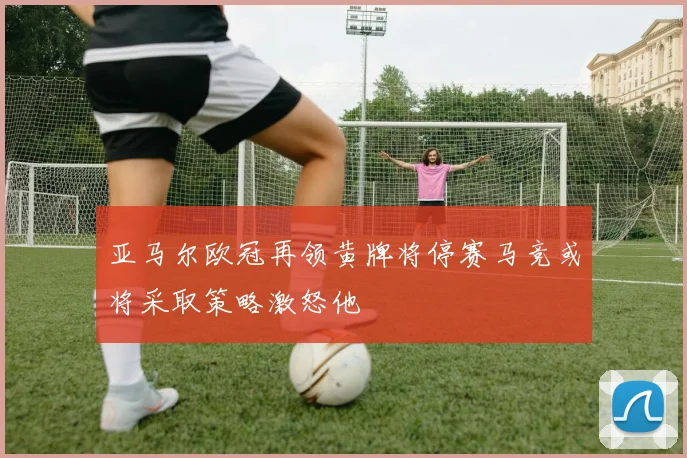 亚马尔欧冠再领黄牌将停赛马竞或将采取策略激怒他