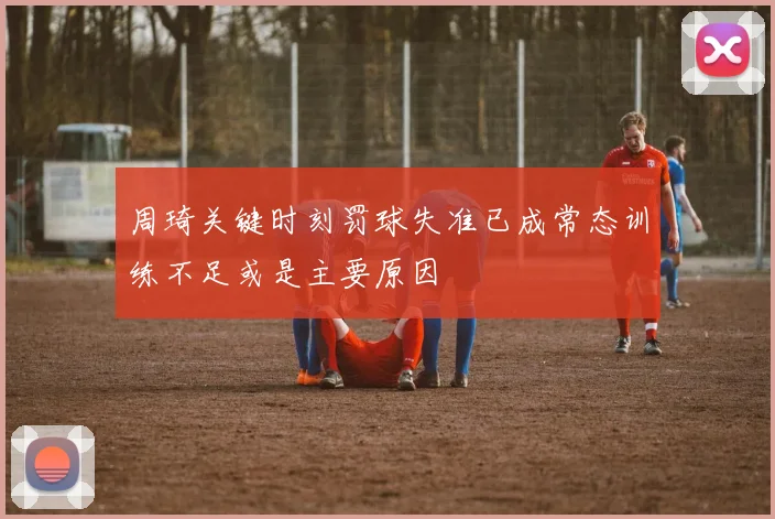 周琦关键时刻罚球失准已成常态训练不足或是主要原因