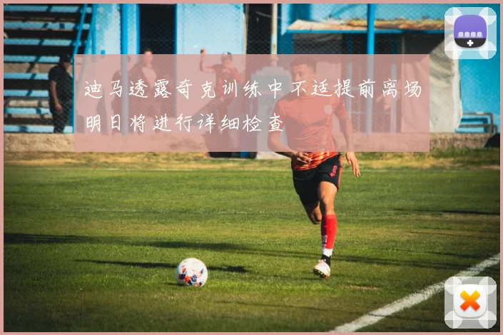 迪马透露奇克训练中不适提前离场明日将进行详细检查