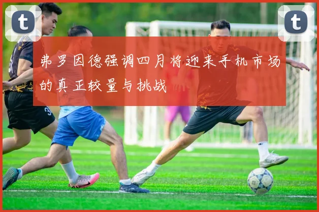 弗罗因德强调四月将迎来手机市场的真正较量与挑战