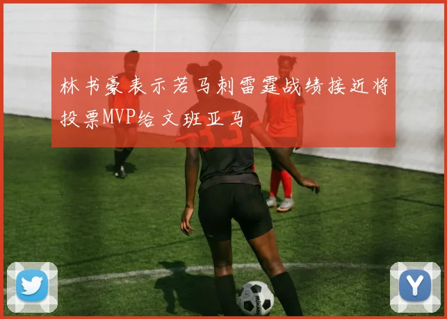 林书豪表示若马刺雷霆战绩接近将投票MVP给文班亚马