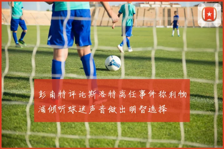 彭南特评论斯洛特离任事件称利物浦倾听球迷声音做出明智选择