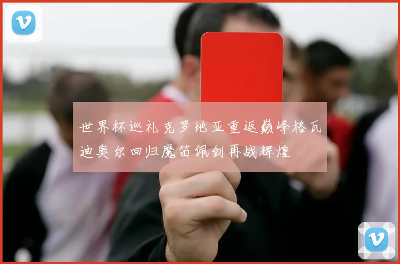 世界杯巡礼克罗地亚重返巅峰格瓦迪奥尔回归魔笛佩剑再战辉煌