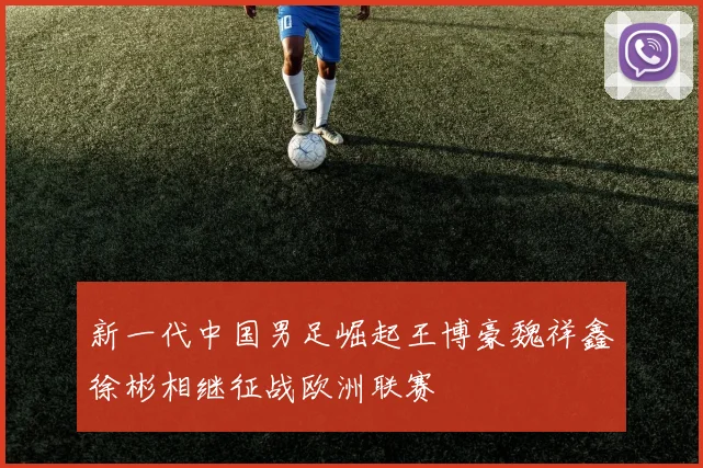新一代中国男足崛起王博豪魏祥鑫徐彬相继征战欧洲联赛