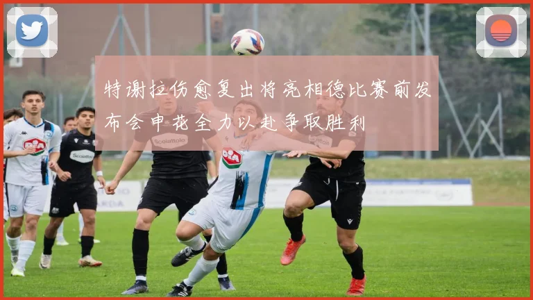 特谢拉伤愈复出将亮相德比赛前发布会申花全力以赴争取胜利