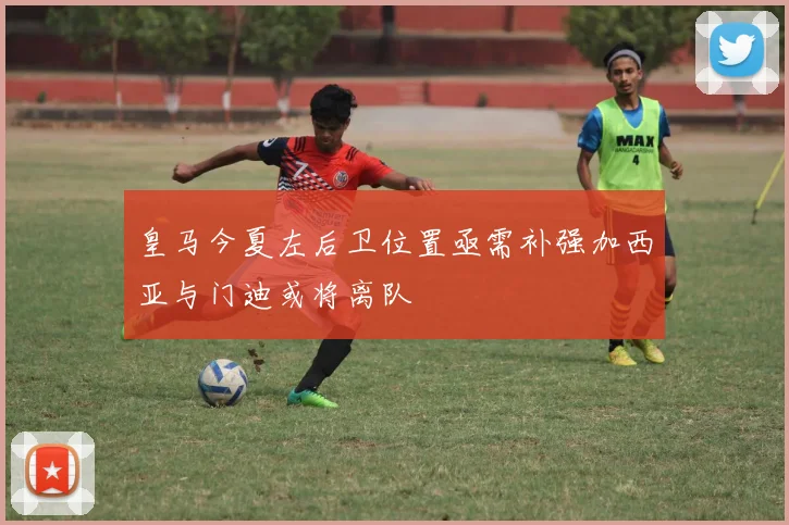 皇马今夏左后卫位置亟需补强加西亚与门迪或将离队